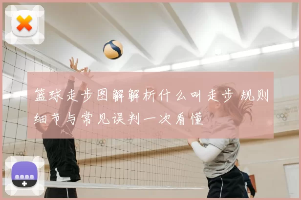 篮球走步图解解析什么叫走步 规则细节与常见误判一次看懂