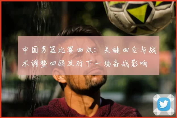 中国男篮比赛回放：关键回合与战术调整回顾及对下一场备战影响