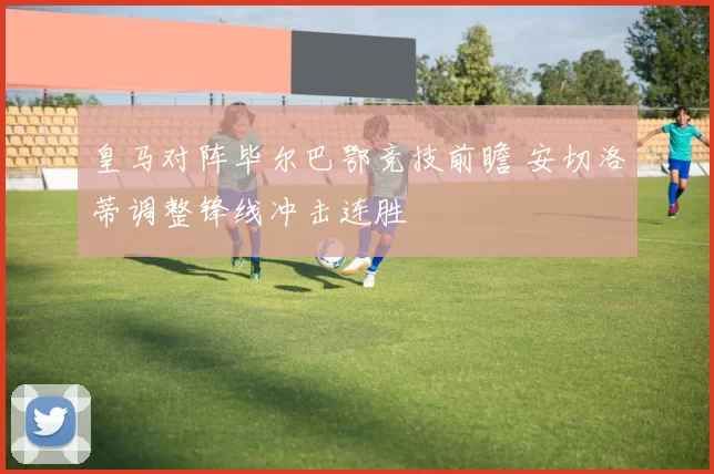 皇马对阵毕尔巴鄂竞技前瞻 安切洛蒂调整锋线冲击连胜