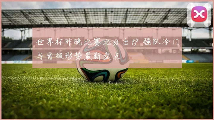 世界杯昨晚比赛比分出炉 强队冷门与晋级形势最新盘点