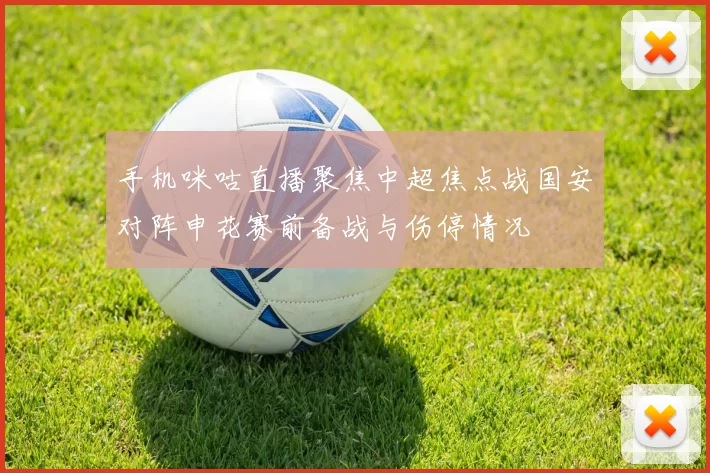 手机咪咕直播聚焦中超焦点战国安对阵申花赛前备战与伤停情况