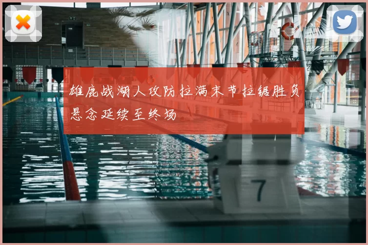 雄鹿战湖人攻防拉满末节拉锯胜负悬念延续至终场