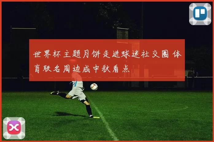 世界杯主题月饼走进球迷社交圈 体育联名周边成中秋看点