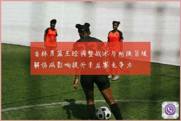 吉林男篮王晗调整战术与轮换旨缓解伤病影响提升季后赛竞争力