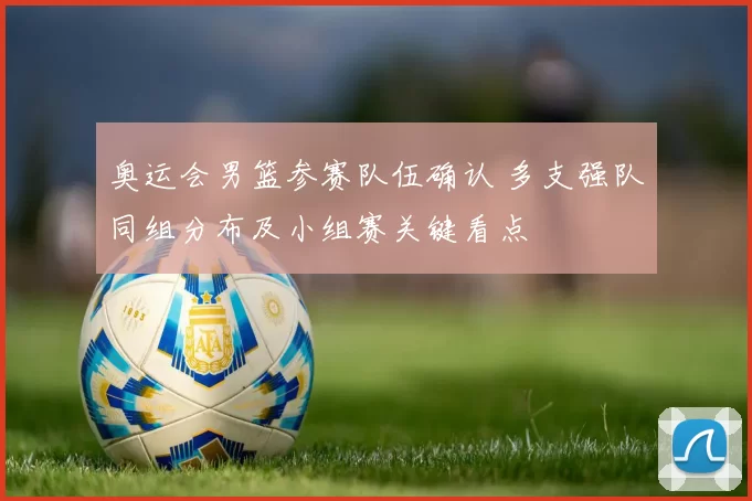 奥运会男篮参赛队伍确认 多支强队同组分布及小组赛关键看点