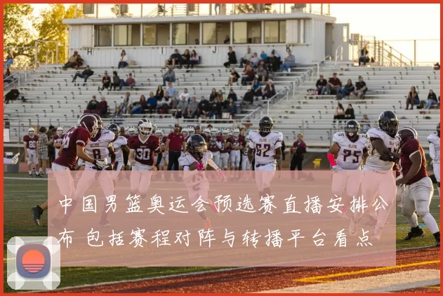 中国男篮奥运会预选赛直播安排公布 包括赛程对阵与转播平台看点