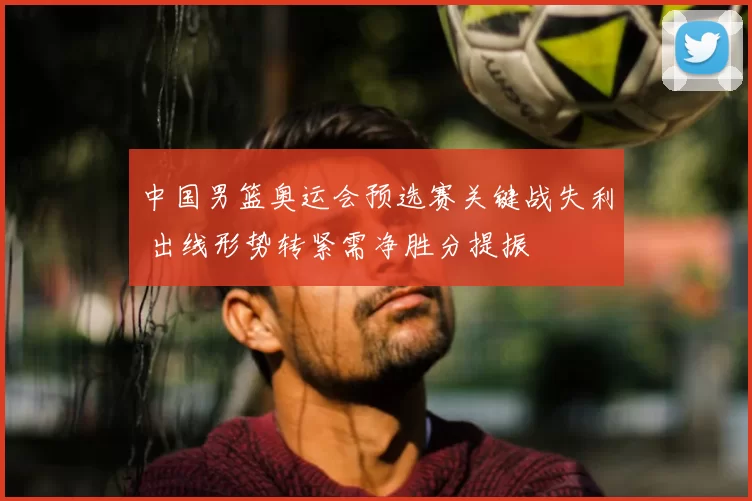 中国男篮奥运会预选赛关键战失利 出线形势转紧需净胜分提振