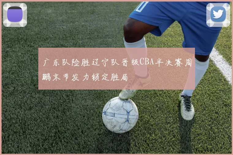 广东队险胜辽宁队晋级CBA半决赛周鹏末节发力锁定胜局