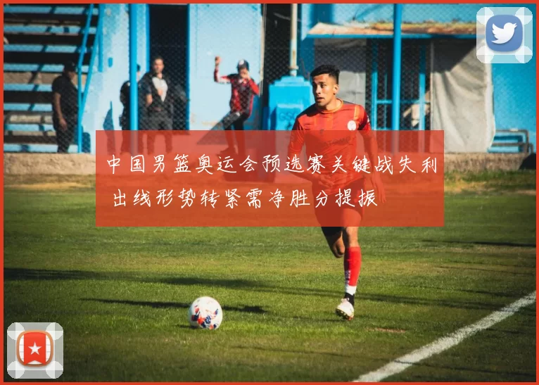 中国男篮奥运会预选赛关键战失利 出线形势转紧需净胜分提振