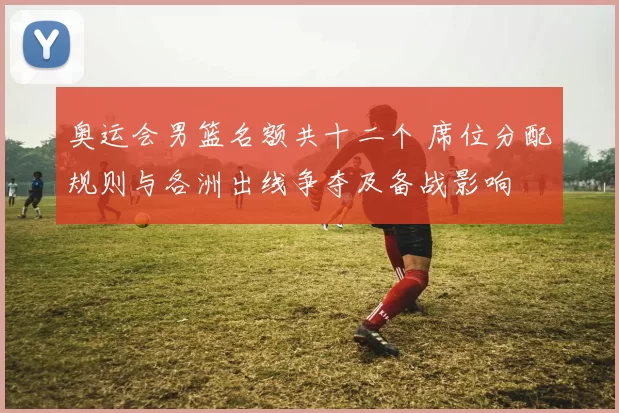 奥运会男篮名额共十二个 席位分配规则与各洲出线争夺及备战影响
