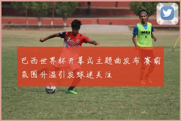 巴西世界杯开幕式主题曲发布 赛前氛围升温引发球迷关注