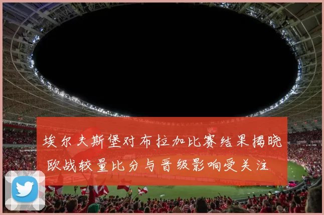 埃尔夫斯堡对布拉加比赛结果揭晓 欧战较量比分与晋级影响受关注