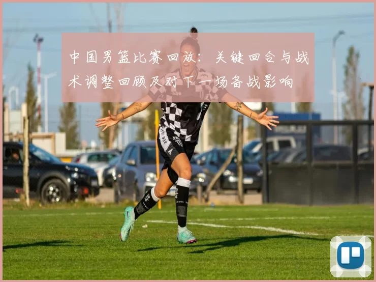 中国男篮比赛回放：关键回合与战术调整回顾及对下一场备战影响