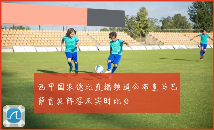 西甲国家德比直播频道公布皇马巴萨首发阵容及实时比分