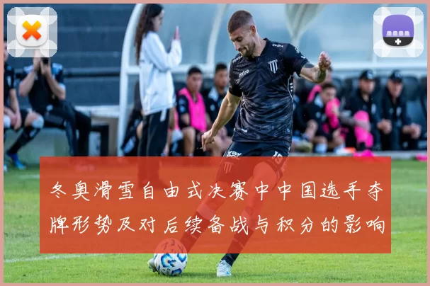 冬奥滑雪自由式决赛中中国选手夺牌形势及对后续备战与积分的影响