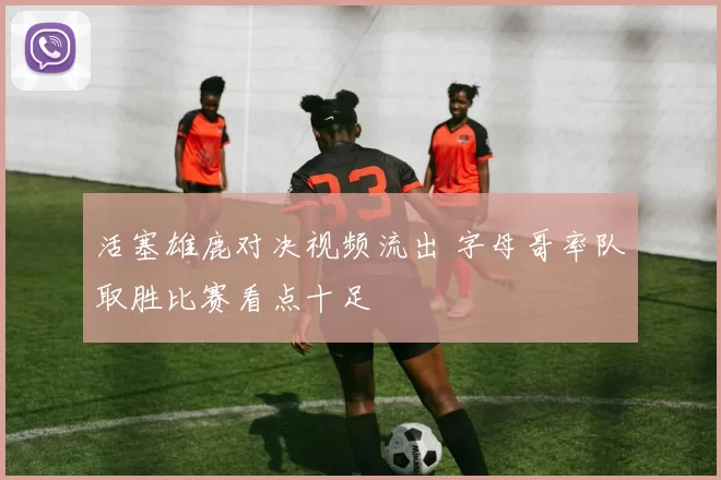活塞雄鹿对决视频流出 字母哥率队取胜比赛看点十足