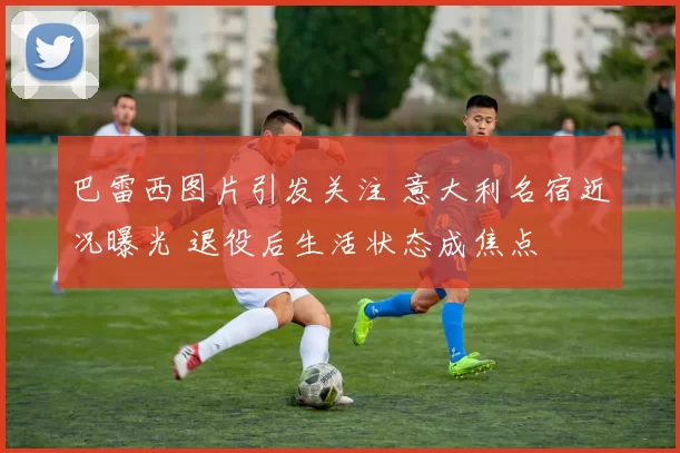 巴雷西图片引发关注 意大利名宿近况曝光 退役后生活状态成焦点