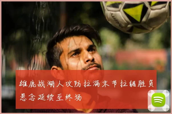 雄鹿战湖人攻防拉满末节拉锯胜负悬念延续至终场