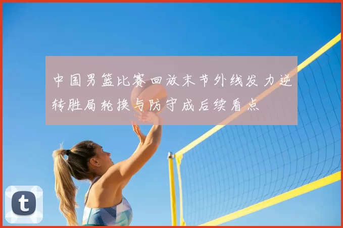 中国男篮比赛回放末节外线发力逆转胜局轮换与防守成后续看点