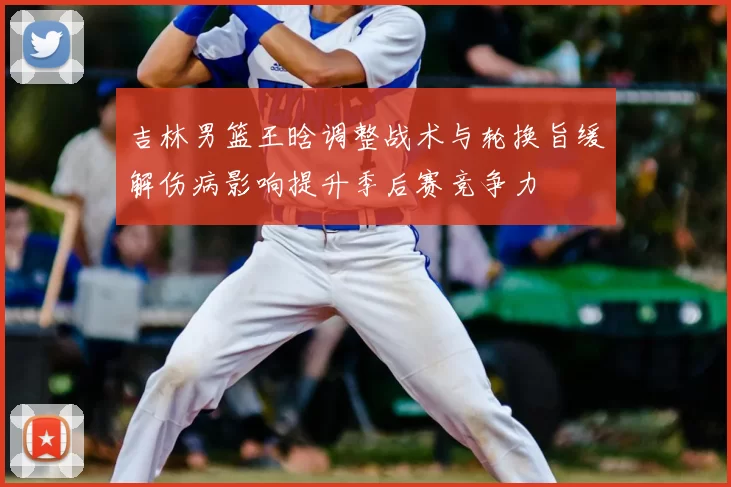 吉林男篮王晗调整战术与轮换旨缓解伤病影响提升季后赛竞争力