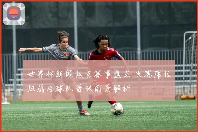 世界杯新闻焦点赛事盘点 决赛席位归属与球队晋级前景解析