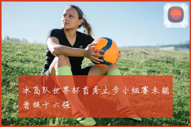 冰岛队世界杯首秀止步小组赛未能晋级十六强