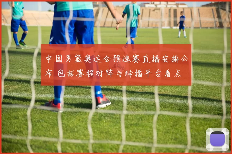 中国男篮奥运会预选赛直播安排公布 包括赛程对阵与转播平台看点
