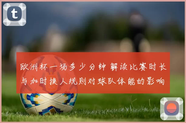 欧洲杯一场多少分钟 解读比赛时长与加时换人规则对球队体能的影响