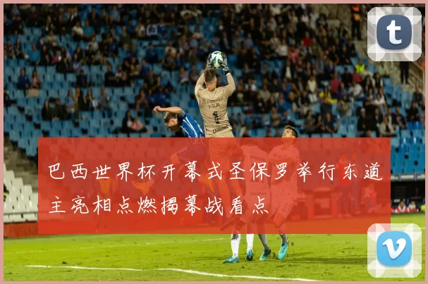 巴西世界杯开幕式圣保罗举行东道主亮相点燃揭幕战看点