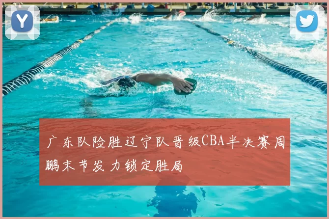 广东队险胜辽宁队晋级CBA半决赛周鹏末节发力锁定胜局