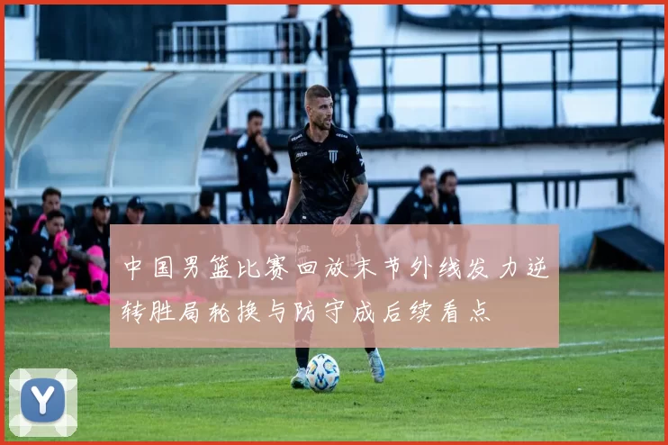 中国男篮比赛回放末节外线发力逆转胜局轮换与防守成后续看点
