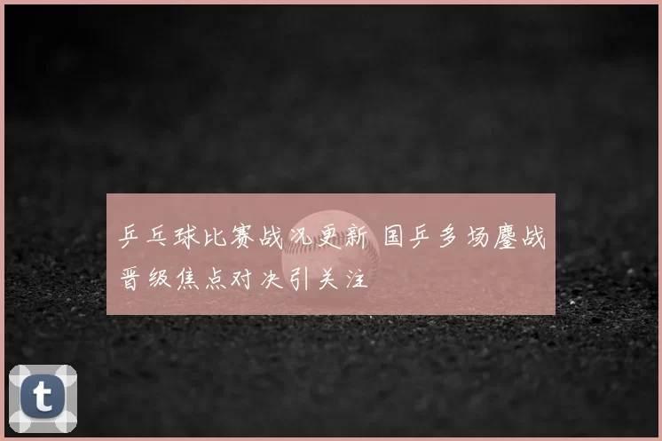 乒乓球比赛战况更新 国乒多场鏖战晋级焦点对决引关注