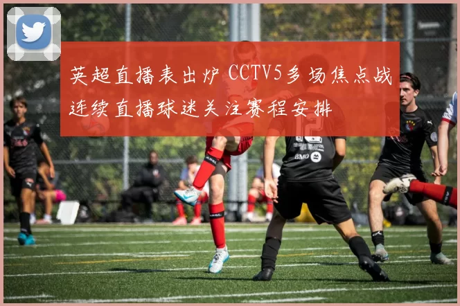 英超直播表出炉 CCTV5多场焦点战连续直播球迷关注赛程安排