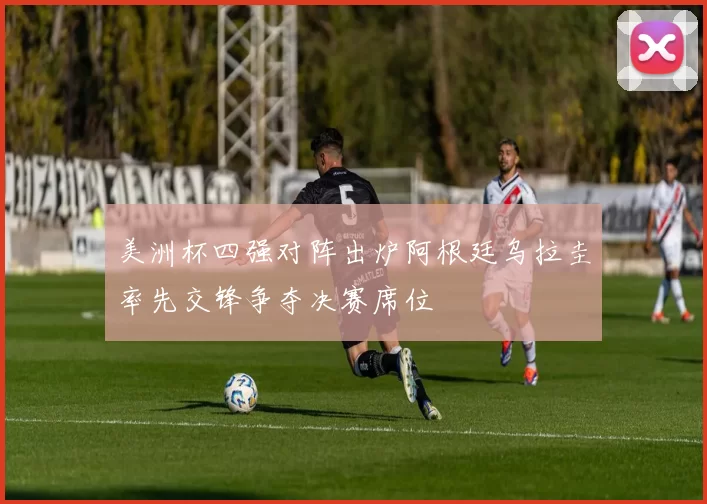 美洲杯四强对阵出炉阿根廷乌拉圭率先交锋争夺决赛席位