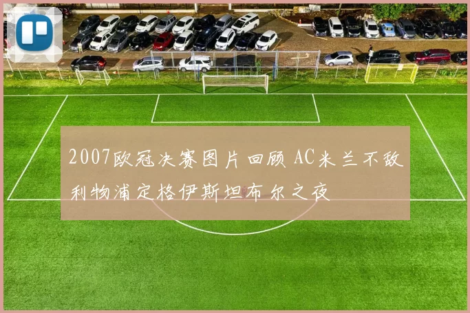 2007欧冠决赛图片回顾 AC米兰不敌利物浦定格伊斯坦布尔之夜