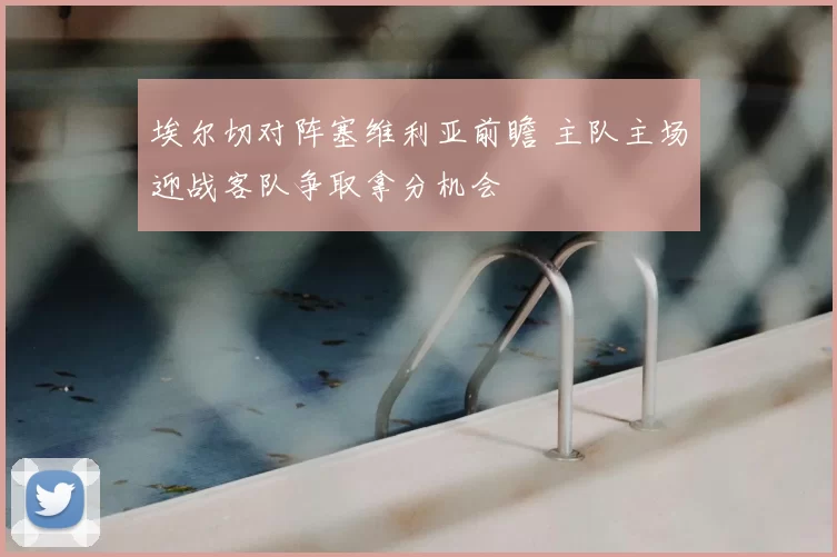 埃尔切对阵塞维利亚前瞻 主队主场迎战客队争取拿分机会