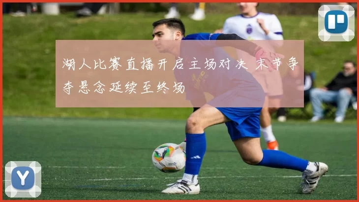湖人比赛直播开启主场对决 末节争夺悬念延续至终场