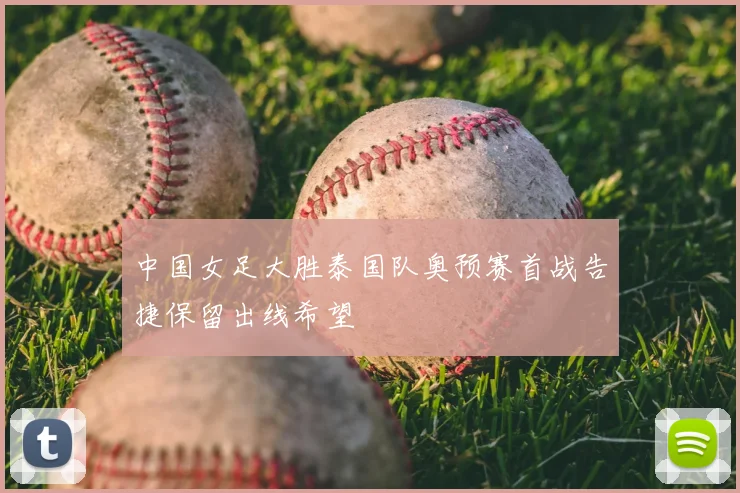 中国女足大胜泰国队奥预赛首战告捷保留出线希望
