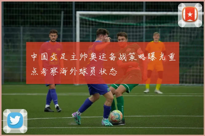 中国女足主帅奥运备战策略曝光重点考察海外球员状态