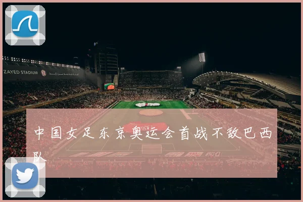 中国女足东京奥运会首战不敌巴西队