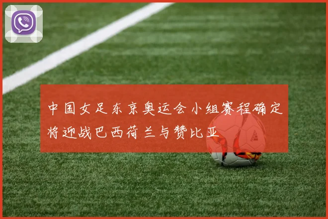 中国女足东京奥运会小组赛程确定将迎战巴西荷兰与赞比亚