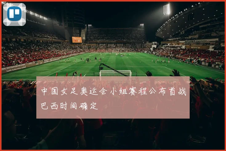 中国女足奥运会小组赛程公布首战巴西时间确定