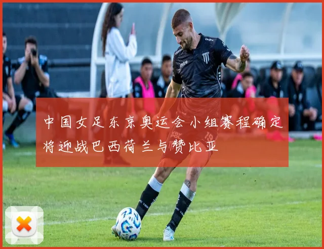 中国女足东京奥运会小组赛程确定将迎战巴西荷兰与赞比亚